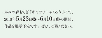 ふみの森もてぎ「ギャラリーふくろう」にて、2018年5月23日（水）～6月10日（日）の期間、作品を展示予定です。ぜひ、ご覧ください。