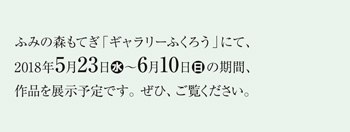 ふみの森もてぎ「ギャラリーふくろう」にて、2018年5月23日（水）～6月10日（日）の期間、作品を展示予定です。ぜひ、ご覧ください。