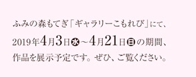 ふみの森もてぎ「ギャラリーこもれび」にて、2019年4月3日（水）～4月21日（日）の期間、作品を展示予定です。ぜひ、ご覧ください。