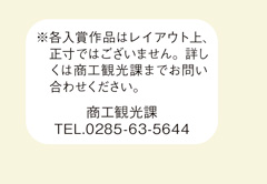 各入賞作品はレイアウト上、正寸ではございません。詳しくは商工観光課までお問い合わせください。商工観光課　電話番号0285-63-5644